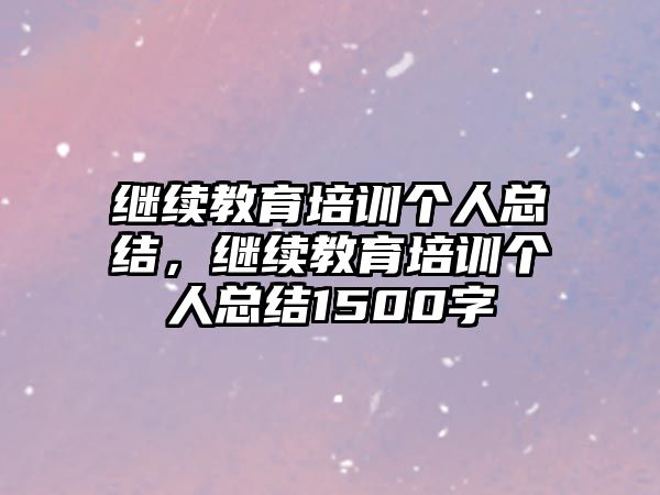 繼續(xù)教育培訓(xùn)個(gè)人總結(jié)，繼續(xù)教育培訓(xùn)個(gè)人總結(jié)1500字