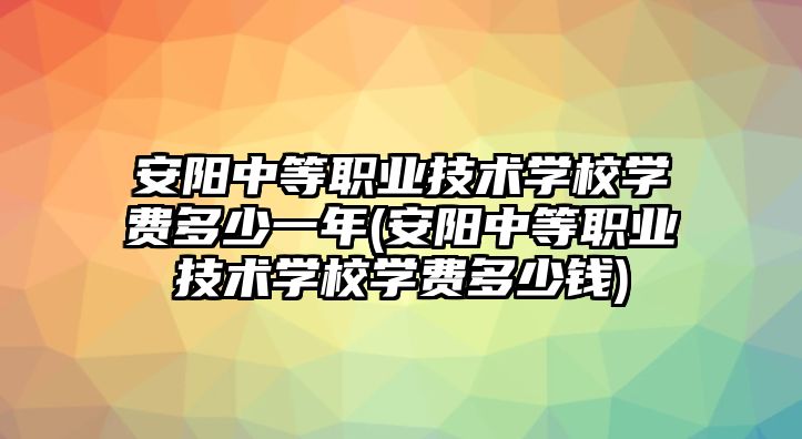 安陽中等職業(yè)技術(shù)學(xué)校學(xué)費多少一年(安陽中等職業(yè)技術(shù)學(xué)校學(xué)費多少錢)