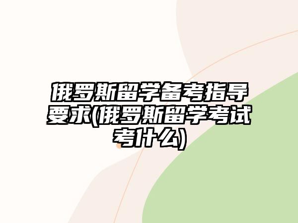 俄羅斯留學備考指導要求(俄羅斯留學考試考什么)