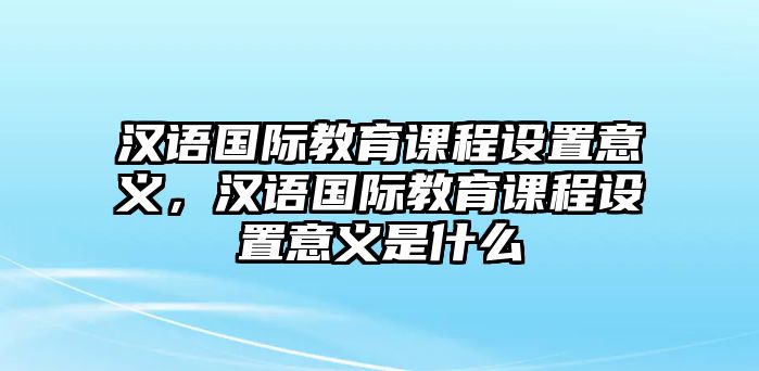 漢語國際教育課程設(shè)置意義，漢語國際教育課程設(shè)置意義是什么