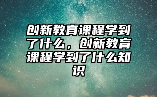 創(chuàng)新教育課程學(xué)到了什么，創(chuàng)新教育課程學(xué)到了什么知識