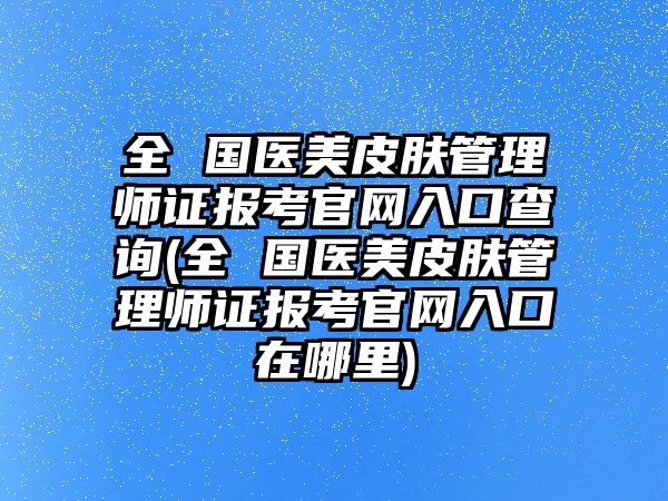 全 國(guó)醫(yī)美皮膚管理師證報(bào)考官網(wǎng)入口查詢(全 國(guó)醫(yī)美皮膚管理師證報(bào)考官網(wǎng)入口在哪里)