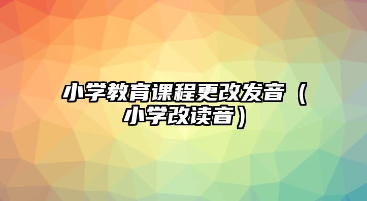 小學(xué)教育課程更改發(fā)音（小學(xué)改讀音）