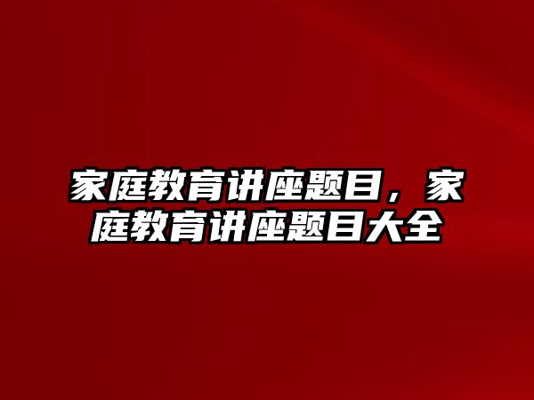 家庭教育講座題目，家庭教育講座題目大全