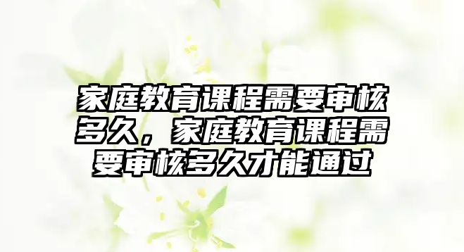 家庭教育課程需要審核多久，家庭教育課程需要審核多久才能通過(guò)