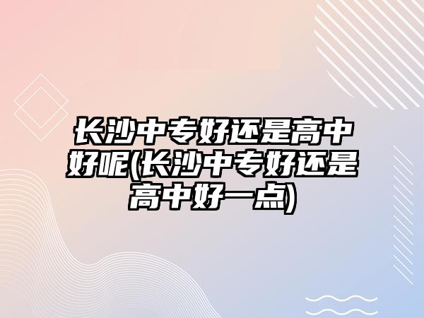 長沙中專好還是高中好呢(長沙中專好還是高中好一點)