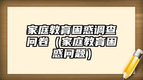 家庭教育困惑調(diào)查問(wèn)卷（家庭教育困惑問(wèn)題）