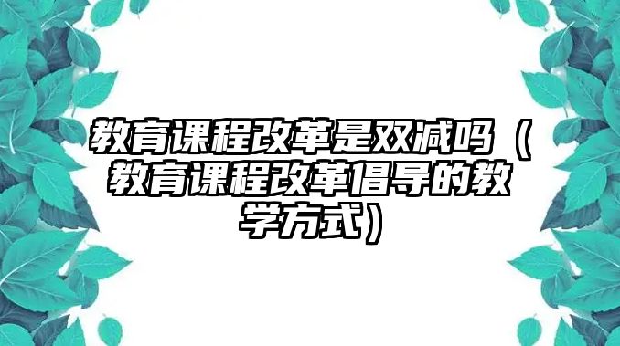 教育課程改革是雙減嗎（教育課程改革倡導(dǎo)的教學(xué)方式）