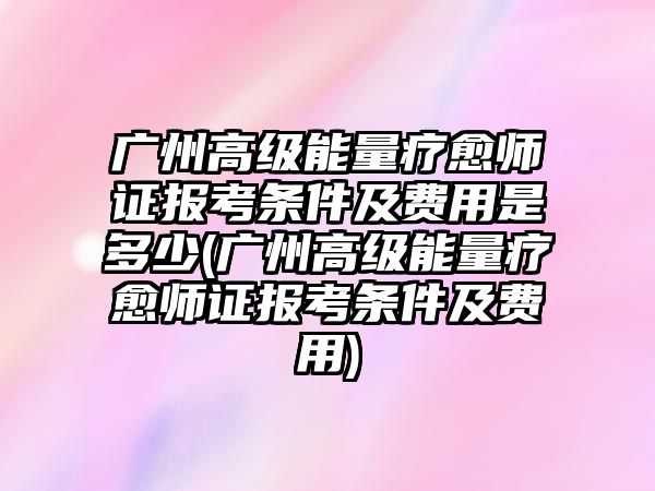 廣州高級能量療愈師證報考條件及費用是多少(廣州高級能量療愈師證報考條件及費用)