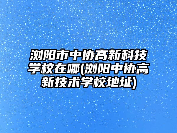 瀏陽市中協(xié)高新科技學校在哪(瀏陽中協(xié)高新技術學校地址)