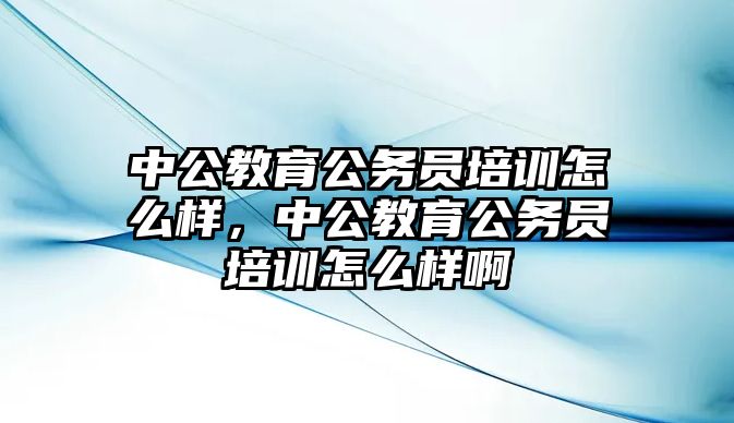 中公教育公務(wù)員培訓(xùn)怎么樣，中公教育公務(wù)員培訓(xùn)怎么樣啊