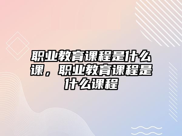 職業(yè)教育課程是什么課，職業(yè)教育課程是什么課程