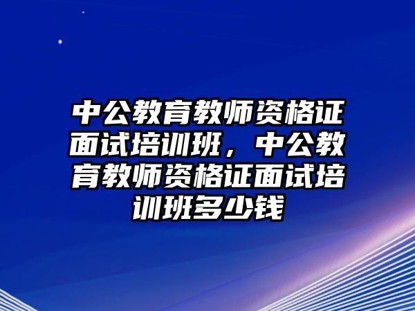 中公教育教師資格證面試培訓班，中公教育教師資格證面試培訓班多少錢