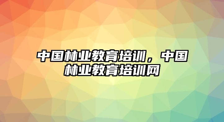 中國(guó)林業(yè)教育培訓(xùn)，中國(guó)林業(yè)教育培訓(xùn)網(wǎng)