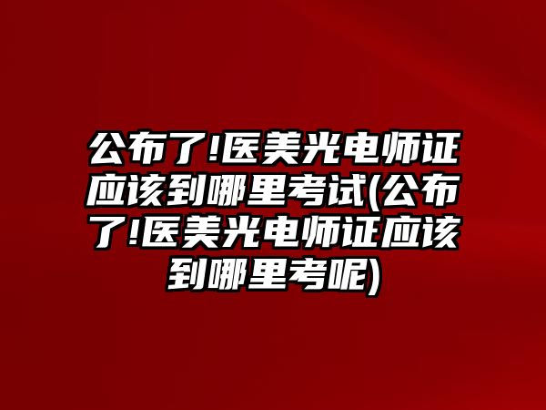 公布了!醫(yī)美光電師證應該到哪里考試(公布了!醫(yī)美光電師證應該到哪里考呢)