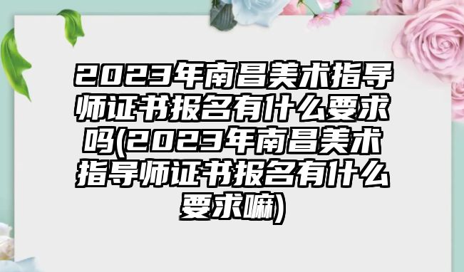 2023年南昌美術(shù)指導(dǎo)師證書報(bào)名有什么要求嗎(2023年南昌美術(shù)指導(dǎo)師證書報(bào)名有什么要求嘛)