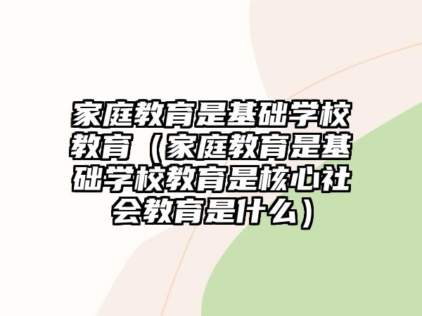 家庭教育是基礎(chǔ)學(xué)校教育（家庭教育是基礎(chǔ)學(xué)校教育是核心社會(huì)教育是什么）