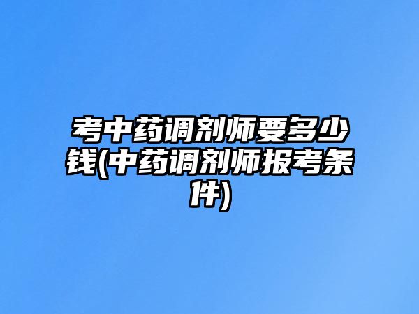 考中藥調(diào)劑師要多少錢(中藥調(diào)劑師報考條件)