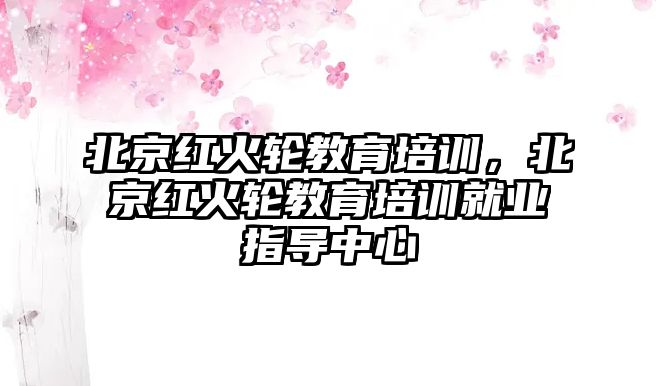 北京紅火輪教育培訓，北京紅火輪教育培訓就業(yè)指導中心