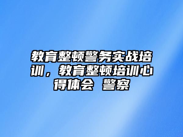 教育整頓警務實戰(zhàn)培訓，教育整頓培訓心得體會 警察