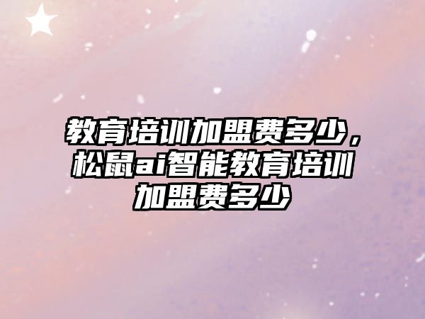 教育培訓加盟費多少，松鼠ai智能教育培訓加盟費多少