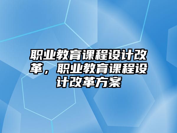 職業(yè)教育課程設(shè)計改革，職業(yè)教育課程設(shè)計改革方案