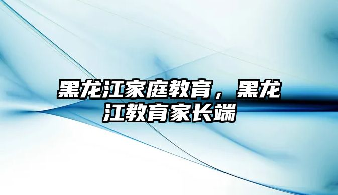 黑龍江家庭教育，黑龍江教育家長端