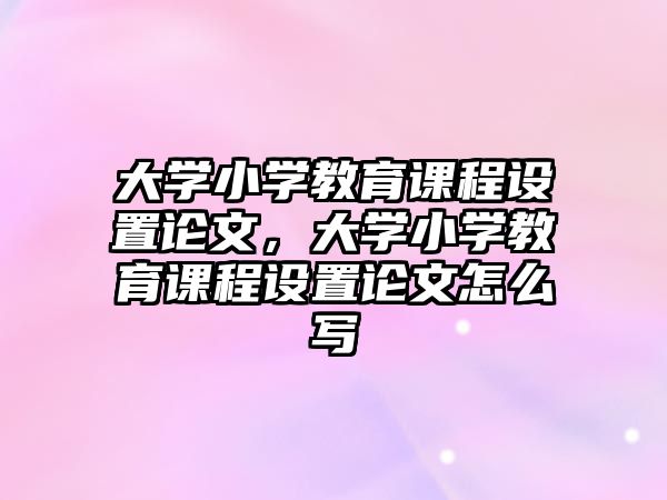 大學(xué)小學(xué)教育課程設(shè)置論文，大學(xué)小學(xué)教育課程設(shè)置論文怎么寫(xiě)