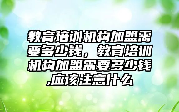 教育培訓機構加盟需要多少錢，教育培訓機構加盟需要多少錢,應該注意什么