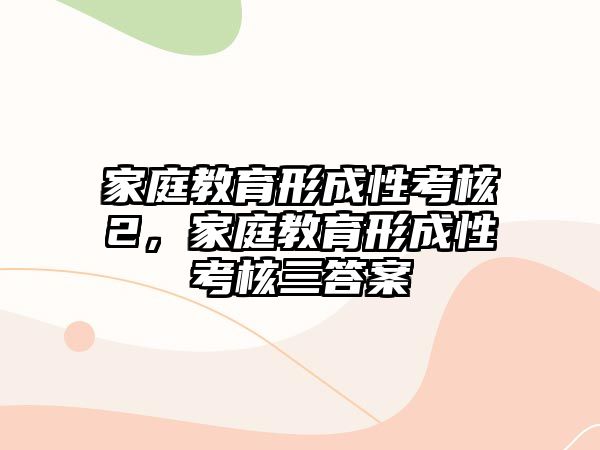 家庭教育形成性考核2，家庭教育形成性考核三答案