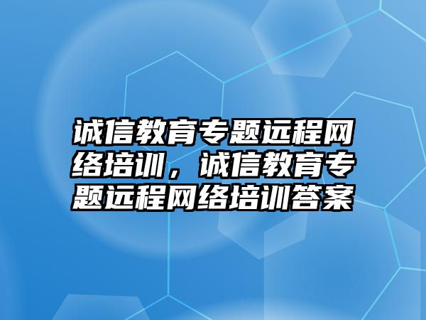 誠信教育專題遠程網(wǎng)絡培訓，誠信教育專題遠程網(wǎng)絡培訓答案