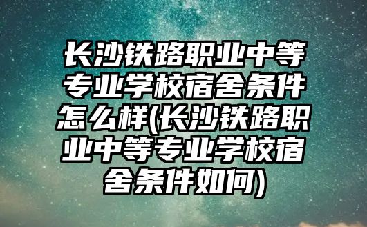 長沙鐵路職業(yè)中等專業(yè)學(xué)校宿舍條件怎么樣(長沙鐵路職業(yè)中等專業(yè)學(xué)校宿舍條件如何)