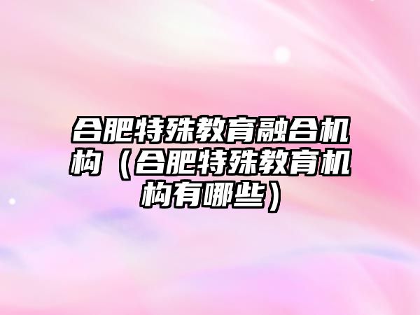 合肥特殊教育融合機構（合肥特殊教育機構有哪些）