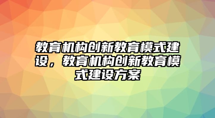 教育機(jī)構(gòu)創(chuàng)新教育模式建設(shè)，教育機(jī)構(gòu)創(chuàng)新教育模式建設(shè)方案