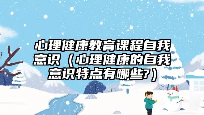 心理健康教育課程自我意識(shí)（心理健康的自我意識(shí)特點(diǎn)有哪些?）