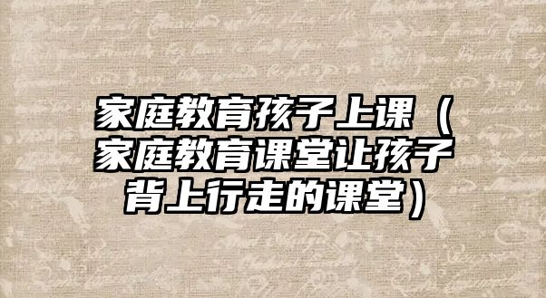 家庭教育孩子上課（家庭教育課堂讓孩子背上行走的課堂）