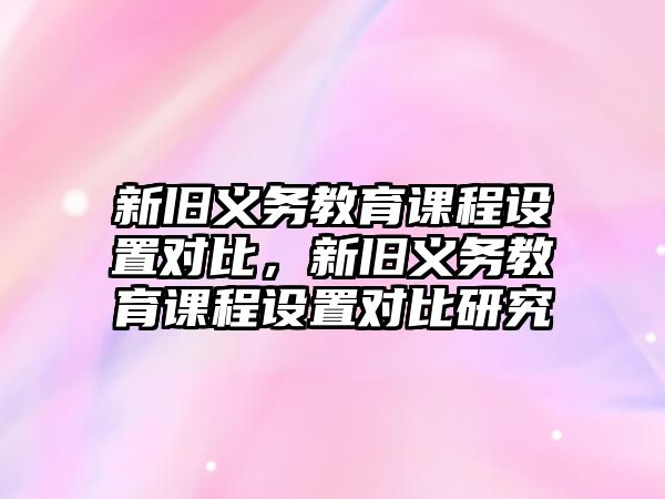 新舊義務(wù)教育課程設(shè)置對比，新舊義務(wù)教育課程設(shè)置對比研究