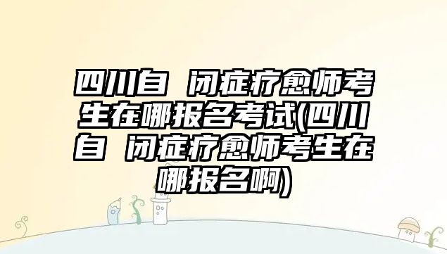 四川自 閉癥療愈師考生在哪報(bào)名考試(四川自 閉癥療愈師考生在哪報(bào)名啊)