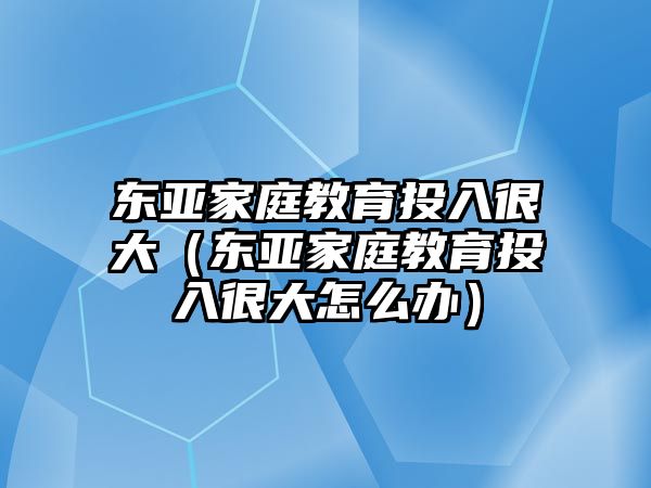 東亞家庭教育投入很大（東亞家庭教育投入很大怎么辦）