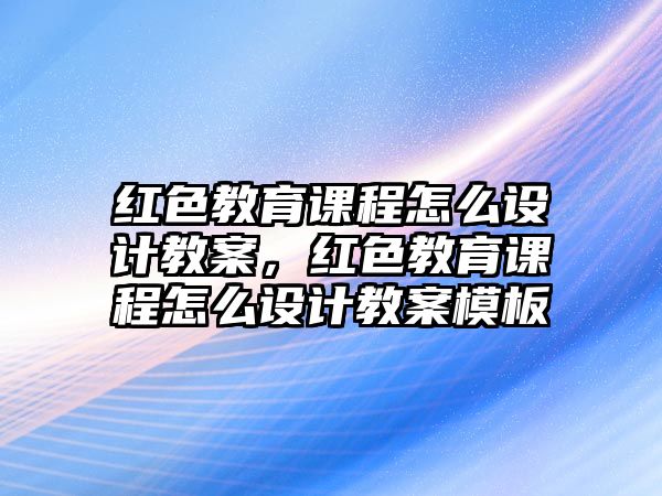 紅色教育課程怎么設(shè)計教案，紅色教育課程怎么設(shè)計教案模板