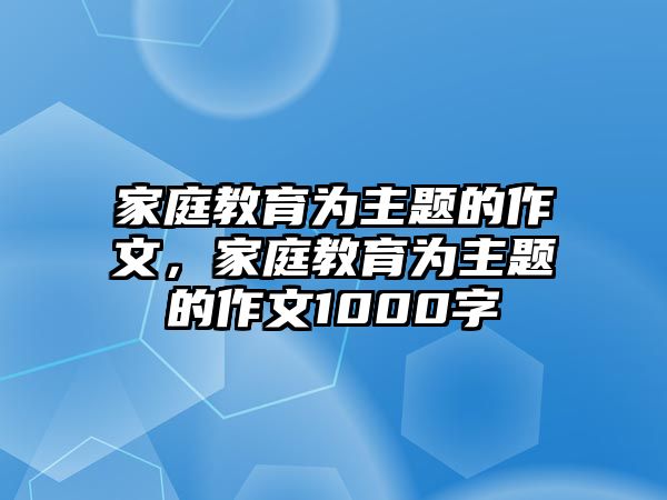 家庭教育為主題的作文，家庭教育為主題的作文1000字