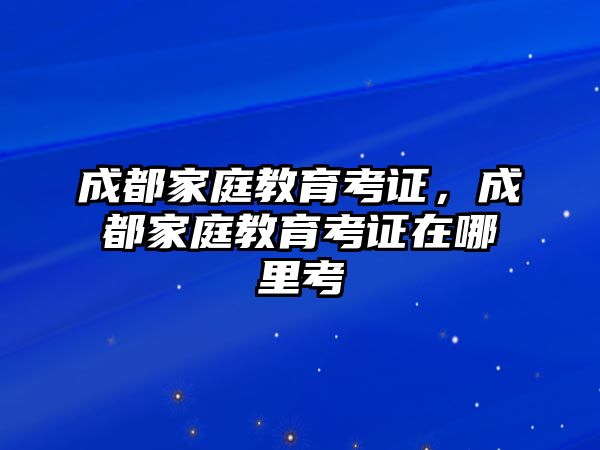 成都家庭教育考證，成都家庭教育考證在哪里考