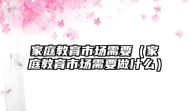 家庭教育市場需要（家庭教育市場需要做什么）