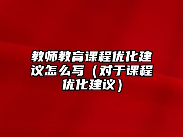 教師教育課程優(yōu)化建議怎么寫（對(duì)于課程優(yōu)化建議）