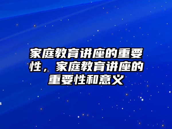 家庭教育講座的重要性，家庭教育講座的重要性和意義