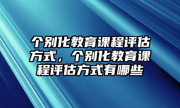 個(gè)別化教育課程評(píng)估方式，個(gè)別化教育課程評(píng)估方式有哪些