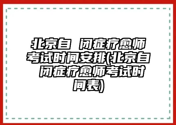 北京自 閉癥療愈師考試時間安排(北京自 閉癥療愈師考試時間表)