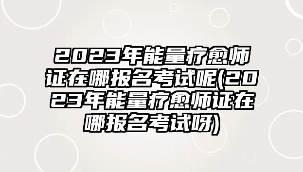 2023年能量療愈師證在哪報(bào)名考試呢(2023年能量療愈師證在哪報(bào)名考試呀)