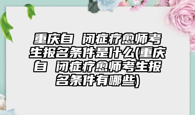 重慶自 閉癥療愈師考生報名條件是什么(重慶自 閉癥療愈師考生報名條件有哪些)