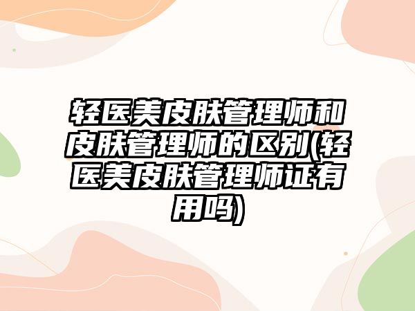 輕醫(yī)美皮膚管理師和皮膚管理師的區(qū)別(輕醫(yī)美皮膚管理師證有用嗎)